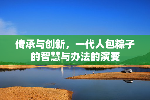 传承与创新，一代人包粽子的智慧与办法的演变