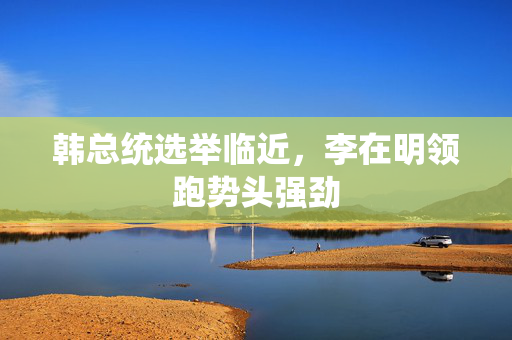 韩总统选举临近，李在明领跑势头强劲