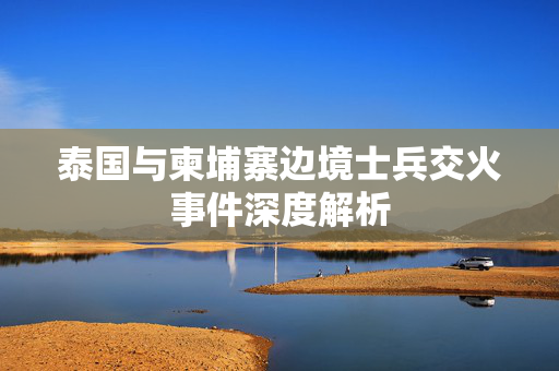 泰国与柬埔寨边境士兵交火事件深度解析