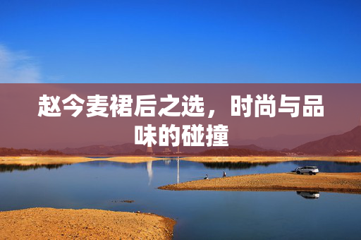 赵今麦裙后之选，时尚与品味的碰撞