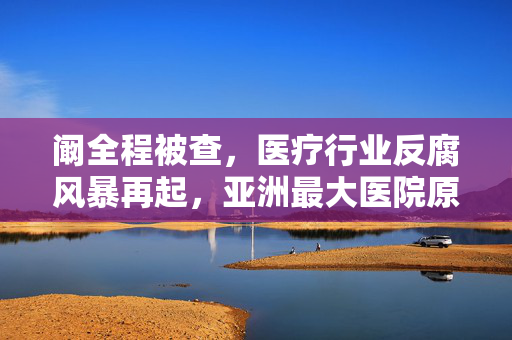 阚全程被查，医疗行业反腐风暴再起，亚洲最大医院原院长落马