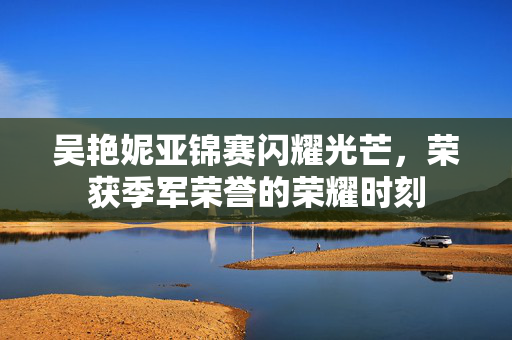 吴艳妮亚锦赛闪耀光芒，荣获季军荣誉的荣耀时刻