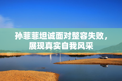 孙菲菲坦诚面对整容失败，展现真实自我风采