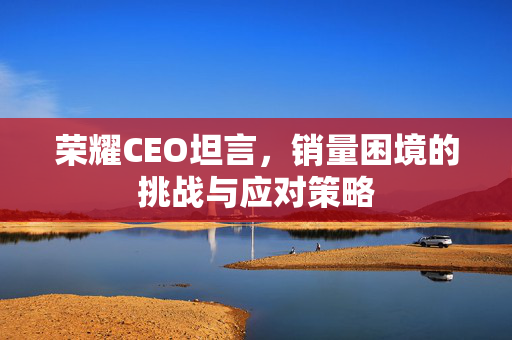 荣耀CEO坦言，销量困境的挑战与应对策略