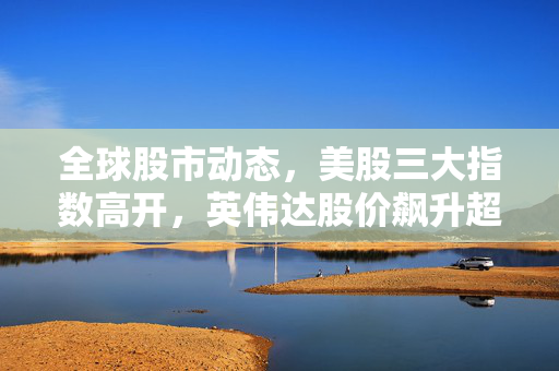 全球股市动态，美股三大指数高开，英伟达股价飙升超5%