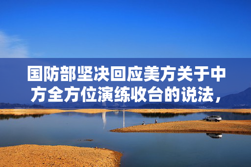国防部坚决回应美方关于中方全方位演练收台的说法，坚定维护国家主权与领土完整
