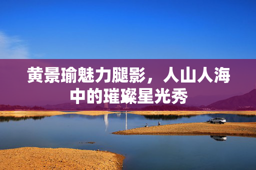 黄景瑜魅力腿影，人山人海中的璀璨星光秀