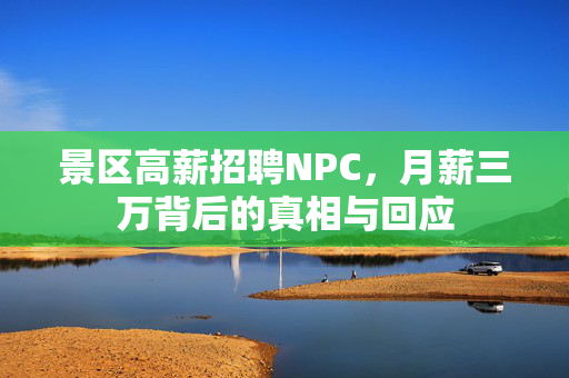 景区高薪招聘NPC，月薪三万背后的真相与回应