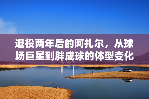 退役两年后的阿扎尔，从球场巨星到胖成球的体型变化背后故事