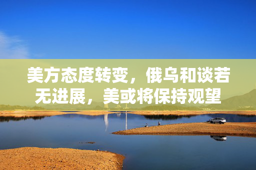 美方态度转变，俄乌和谈若无进展，美或将保持观望