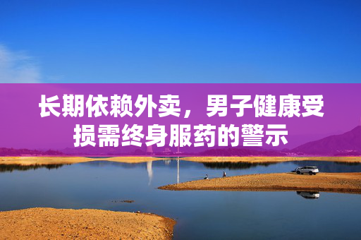 长期依赖外卖，男子健康受损需终身服药的警示