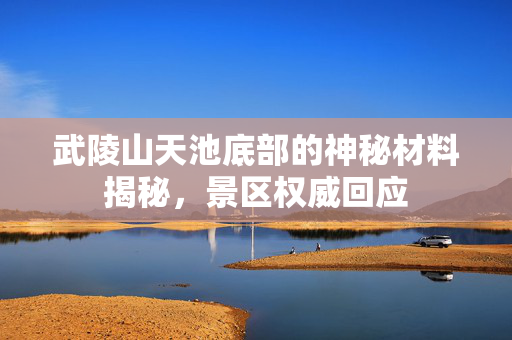 武陵山天池底部的神秘材料揭秘，景区权威回应