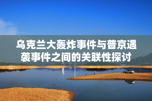 乌克兰大轰炸事件与普京遇袭事件之间的关联性探讨