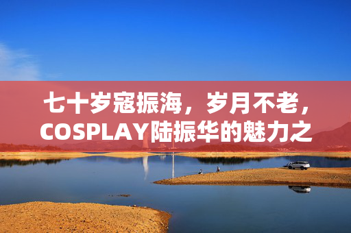 七十岁寇振海，岁月不老，COSPLAY陆振华的魅力之旅
