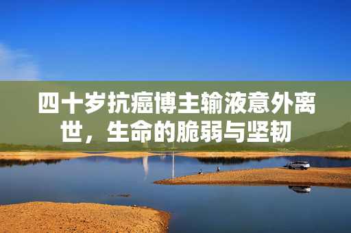 四十岁抗癌博主输液意外离世，生命的脆弱与坚韧