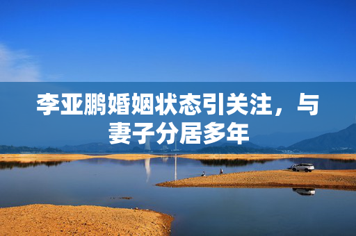 李亚鹏婚姻状态引关注，与妻子分居多年