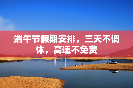 端午节假期安排，三天不调休，高速不免费