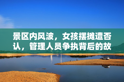 景区内风波，女孩摆摊遭否认，管理人员争执背后的故事