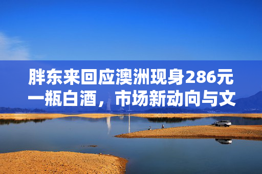 胖东来回应澳洲现身286元一瓶白酒，市场新动向与文化交流的双重解读