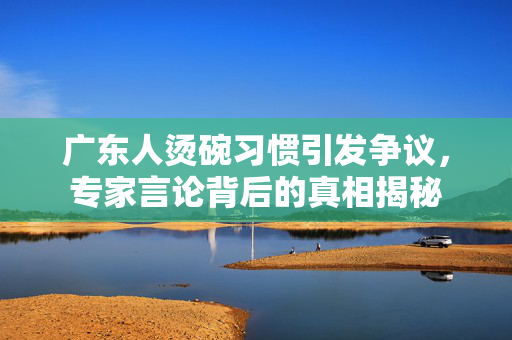 广东人烫碗习惯引发争议，专家言论背后的真相揭秘