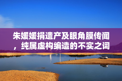 朱媛媛捐遗产及眼角膜传闻，纯属虚构编造的不实之词