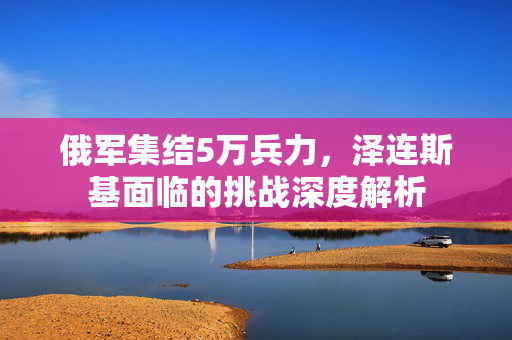 俄军集结5万兵力，泽连斯基面临的挑战深度解析