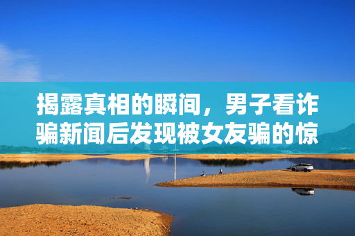 揭露真相的瞬间，男子看诈骗新闻后发现被女友骗的惊愕之旅