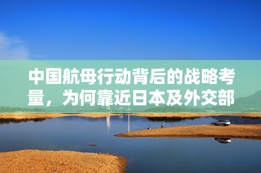中国航母行动背后的战略考量，为何靠近日本及外交部回应分析