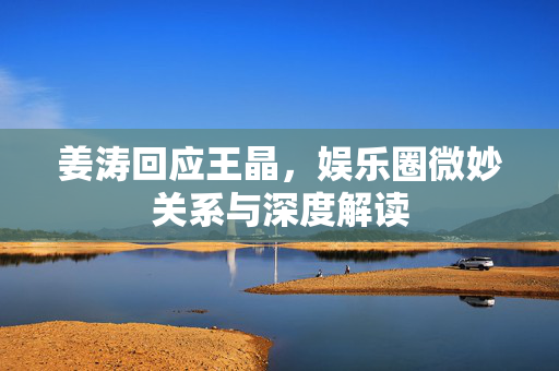 姜涛回应王晶，娱乐圈微妙关系与深度解读