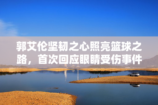 郭艾伦坚韧之心照亮篮球之路，首次回应眼睛受伤事件