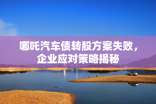 哪吒汽车债转股方案失败，企业应对策略揭秘