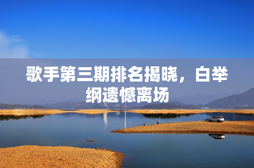 歌手第三期排名揭晓，白举纲遗憾离场