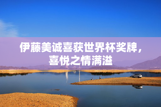 伊藤美诚喜获世界杯奖牌，喜悦之情满溢
