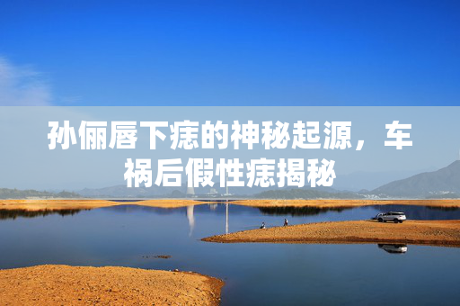 孙俪唇下痣的神秘起源，车祸后假性痣揭秘