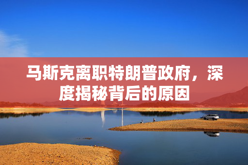 马斯克离职特朗普政府，深度揭秘背后的原因