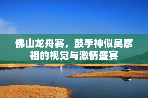佛山龙舟赛，鼓手神似吴彦祖的视觉与激情盛宴