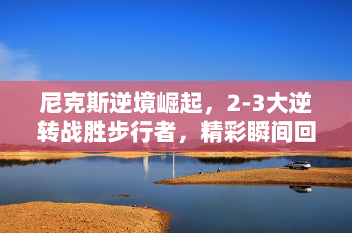尼克斯逆境崛起，2-3大逆转战胜步行者，精彩瞬间回顾