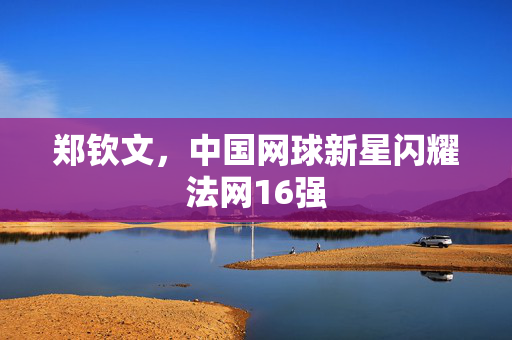 郑钦文，中国网球新星闪耀法网16强