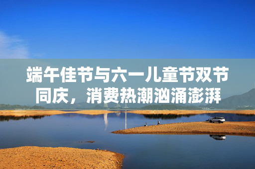 端午佳节与六一儿童节双节同庆，消费热潮汹涌澎湃
