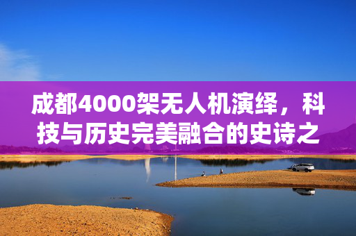 成都4000架无人机演绎，科技与历史完美融合的史诗之旅