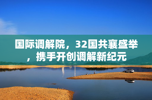 国际调解院，32国共襄盛举，携手开创调解新纪元