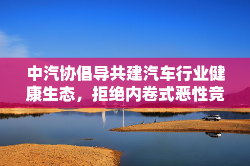 中汽协倡导共建汽车行业健康生态，拒绝内卷式恶性竞争