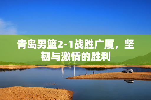 青岛男篮2-1战胜广厦，坚韧与激情的胜利