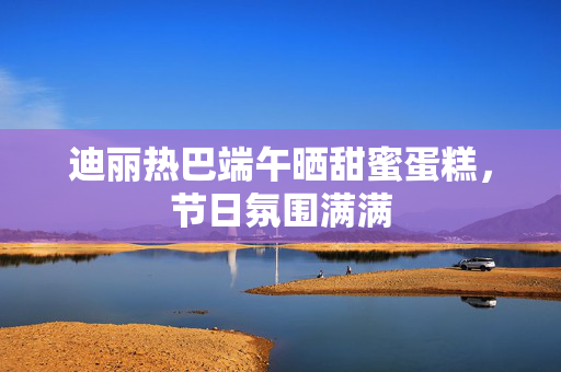 迪丽热巴端午晒甜蜜蛋糕，节日氛围满满