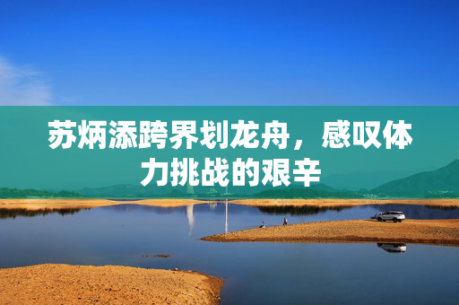 苏炳添跨界划龙舟，感叹体力挑战的艰辛