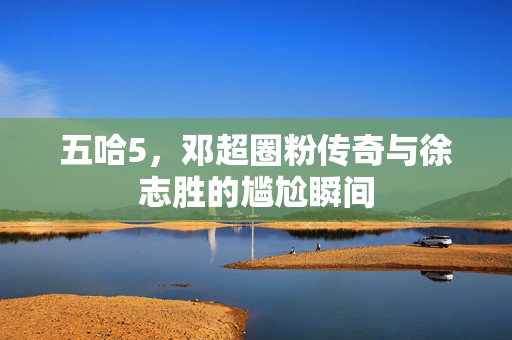 五哈5，邓超圈粉传奇与徐志胜的尴尬瞬间