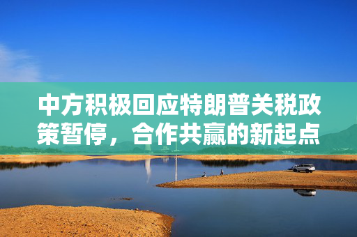 中方积极回应特朗普关税政策暂停，合作共赢的新起点