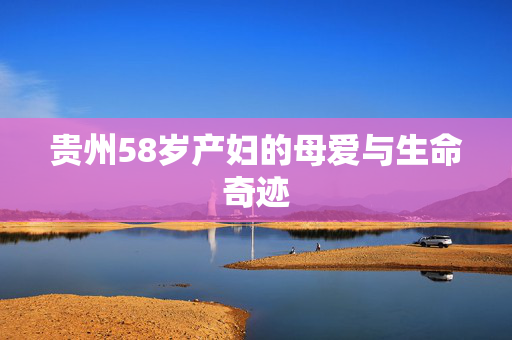贵州58岁产妇的母爱与生命奇迹