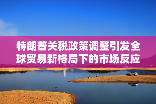 特朗普关税政策调整引发全球贸易新格局下的市场反应