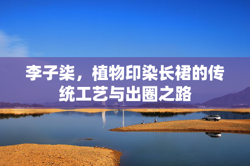 李子柒，植物印染长裙的传统工艺与出圈之路